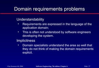 ©Ian Sommerville 2004 Software Engineering, 7th edition. Chapter 6 Slide 27
Domain requirements problems
Understandability
• Requirements are expressed in the language of the
application domain;
• This is often not understood by software engineers
developing the system.
Implicitness
• Domain specialists understand the area so well that
they do not think of making the domain requirements
explicit.
 