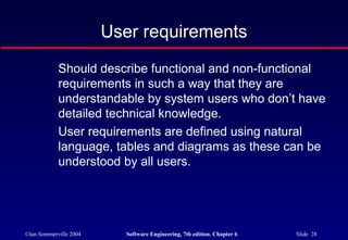©Ian Sommerville 2004 Software Engineering, 7th edition. Chapter 6 Slide 28
User requirements
Should describe functional and non-functional
requirements in such a way that they are
understandable by system users who don’t have
detailed technical knowledge.
User requirements are defined using natural
language, tables and diagrams as these can be
understood by all users.
 
