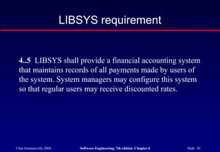 ©Ian Sommerville 2004 Software Engineering, 7th edition. Chapter 6 Slide 30
LIBSYS requirement
4..5 LIBSYS shall provide a financial accounting system
that maintains records of all payments made by users of
the system. System managers may configure this system
so that regular users may receive discounted rates.
 