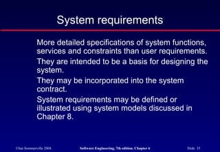 ©Ian Sommerville 2004 Software Engineering, 7th edition. Chapter 6 Slide 35
System requirements
More detailed specifications of system functions,
services and constraints than user requirements.
They are intended to be a basis for designing the
system.
They may be incorporated into the system
contract.
System requirements may be defined or
illustrated using system models discussed in
Chapter 8.
 