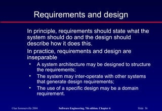 ©Ian Sommerville 2004 Software Engineering, 7th edition. Chapter 6 Slide 36
Requirements and design
In principle, requirements should state what the
system should do and the design should
describe how it does this.
In practice, requirements and design are
inseparable
• A system architecture may be designed to structure
the requirements;
• The system may inter-operate with other systems
that generate design requirements;
• The use of a specific design may be a domain
requirement.
 