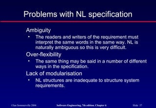 ©Ian Sommerville 2004 Software Engineering, 7th edition. Chapter 6 Slide 37
Problems with NL specification
Ambiguity
• The readers and writers of the requirement must
interpret the same words in the same way. NL is
naturally ambiguous so this is very difficult.
Over-flexibility
• The same thing may be said in a number of different
ways in the specification.
Lack of modularisation
• NL structures are inadequate to structure system
requirements.
 
