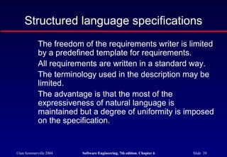 ©Ian Sommerville 2004 Software Engineering, 7th edition. Chapter 6 Slide 39
Structured language specifications
The freedom of the requirements writer is limited
by a predefined template for requirements.
All requirements are written in a standard way.
The terminology used in the description may be
limited.
The advantage is that the most of the
expressiveness of natural language is
maintained but a degree of uniformity is imposed
on the specification.
 