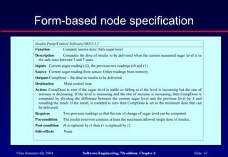 ©Ian Sommerville 2004 Software Engineering, 7th edition. Chapter 6 Slide 41
Form-based node specification
Insulin Pump/Control Software/SRS/3.3.2
Function Compute insulin dose: Safe sugar level
Description Computes the dose of insulin to be delivered when the current measured sugar level is in
the safe zone between 3 and 7 units.
Inputs Current sugar reading (r2), the previous two readings (r0 and r1)
Source Current sugar reading from sensor. Other readings from memory.
Outputs CompDose – the dose in insulin to be delivered
Destination Main control loop
Action: CompDose is zero if the sugar level is stable or falling or if the level is increasing but the rate of
increase is decreasing. If the level is increasing and the rate of increase is increasing, then CompDose is
computed by dividing the difference between the current sugar level and the previous level by 4 and
rounding the result. If the result, is rounded to zero then CompDose is set to the minimum dose that can
be delivered.
Requires Two previous readings so that the rate of change of sugar level can be computed.
Pre-condition The insulin reservoir contains at least the maximum allowed single dose of insulin..
Post-condition r0 is replaced by r1 then r1 is replaced by r2
Side-effects None
 