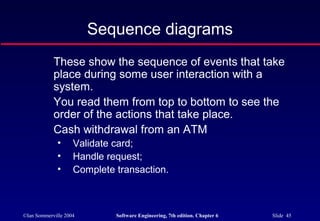 ©Ian Sommerville 2004 Software Engineering, 7th edition. Chapter 6 Slide 45
Sequence diagrams
These show the sequence of events that take
place during some user interaction with a
system.
You read them from top to bottom to see the
order of the actions that take place.
Cash withdrawal from an ATM
• Validate card;
• Handle request;
• Complete transaction.
 
