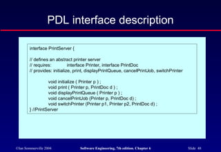 ©Ian Sommerville 2004 Software Engineering, 7th edition. Chapter 6 Slide 48
PDL interface description
interface PrintServer {
// defines an abstract printer server
// requires: interface Printer, interface PrintDoc
// provides: initialize, print, displayPrintQueue, cancelPrintJob, switchPrinter
void initialize ( Printer p ) ;
void print ( Printer p, PrintDoc d ) ;
void displayPrintQueue ( Printer p ) ;
void cancelPrintJob (Printer p, PrintDoc d) ;
void switchPrinter (Printer p1, Printer p2, PrintDoc d) ;
} //PrintServer
 