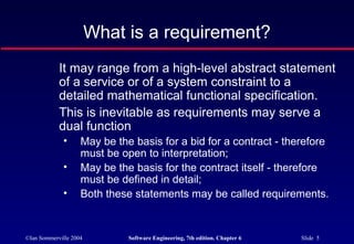 ©Ian Sommerville 2004 Software Engineering, 7th edition. Chapter 6 Slide 5
What is a requirement?
It may range from a high-level abstract statement
of a service or of a system constraint to a
detailed mathematical functional specification.
This is inevitable as requirements may serve a
dual function
• May be the basis for a bid for a contract - therefore
must be open to interpretation;
• May be the basis for the contract itself - therefore
must be defined in detail;
• Both these statements may be called requirements.
 