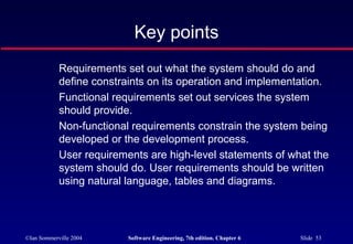 ©Ian Sommerville 2004 Software Engineering, 7th edition. Chapter 6 Slide 53
Key points
Requirements set out what the system should do and
define constraints on its operation and implementation.
Functional requirements set out services the system
should provide.
Non-functional requirements constrain the system being
developed or the development process.
User requirements are high-level statements of what the
system should do. User requirements should be written
using natural language, tables and diagrams.
 