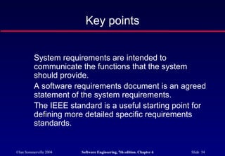 ©Ian Sommerville 2004 Software Engineering, 7th edition. Chapter 6 Slide 54
Key points
System requirements are intended to
communicate the functions that the system
should provide.
A software requirements document is an agreed
statement of the system requirements.
The IEEE standard is a useful starting point for
defining more detailed specific requirements
standards.
 