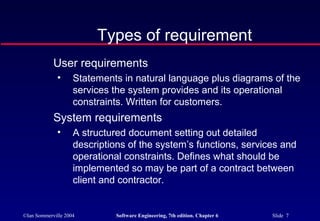 ©Ian Sommerville 2004 Software Engineering, 7th edition. Chapter 6 Slide 7
Types of requirement
User requirements
• Statements in natural language plus diagrams of the
services the system provides and its operational
constraints. Written for customers.
System requirements
• A structured document setting out detailed
descriptions of the system’s functions, services and
operational constraints. Defines what should be
implemented so may be part of a contract between
client and contractor.
 