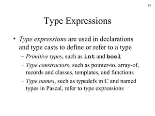Type Expressions Type expressions  are used in declarations and type casts to define or refer to a type Primitive types , such as  int  and  bool Type constructors , such as pointer-to, array-of, records and classes, templates, and functions Type names , such as typedefs in C and named types in Pascal, refer to type expressions 