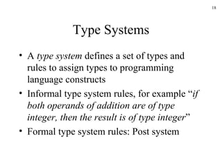 Type Systems A  type system  defines a set of types and rules to assign types to programming language constructs Informal type system rules, for example “ if both operands of addition are of type integer, then the result is of type integer ” Formal type system rules: Post system 