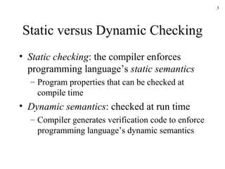 Static versus Dynamic Checking Static checking : the compiler enforces programming language’s  static semantics Program properties that can be checked at compile time Dynamic semantics : checked at run time Compiler generates verification code to enforce programming language’s dynamic semantics 
