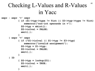 Checking L-Values and R-Values in Yacc expr : expr ‘+’ expr   { if ($1->typ->type != Tint || $3->typ->type != Tint)   semerror(“non-int operands in +”);   $$->typ = mkint();   $$->islval = FALSE;   emit(…);   }    | expr ‘=’ expr   { if (!$1->islval || $1->typ != $3->typ)   semerror(“invalid assignment”);   $$->typ = $1->typ;   $$->islval = FALSE;   emit(…);   }   | ID   { $$->typ = lookup($1);   $$->islval = TRUE;   emit(…);   } 
