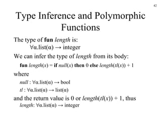 Type Inference and Polymorphic Functions The type of  fun   length  is: ∀α.list(α) -> integer We can infer the type of  length  from its body: fun   length ( x ) =  if   null ( x )  then  0  else   length ( tl ( x )) + 1 where null  : ∀α.list(α) -> bool tl  : ∀α.list(α) -> list(α) and the return value is 0 or  length ( tl ( x )) + 1, thus length : ∀α.list(α) -> integer 