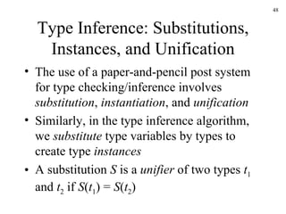 Type Inference: Substitutions, Instances, and Unification The use of a paper-and-pencil post system for type checking/inference involves  substitution ,  instantiation , and  unification Similarly, in the type inference algorithm, we  substitute  type variables by types to create type  instances A substitution  S  is a  unifier  of two types  t 1  and  t 2  if  S ( t 1 ) =  S ( t 2 )  