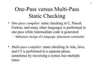 One-Pass versus Multi-Pass Static Checking One-pass compiler : static checking in C, Pascal, Fortran, and many other languages is performed in one pass while intermediate code is generated Influences design of a language: placement constraints Multi-pass compiler : static checking in Ada, Java, and C# is performed in a separate phase, sometimes by traversing a syntax tree multiple times 