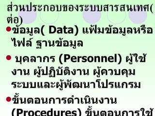 ส่วนประกอบของระบบสารสนเทศ ( ต่อ ) ข้อมูล (  Data)   แฟ้มข้อมูลหรือไฟล์ ฐานข้อมูล บุคลากร  ( Personnel)  ผู้ใช้งาน ผู้ปฏิบัติงาน ผู้ควบคุมระบบและผู้พัฒนาโปรแกรม ขั้นตอนการดำเนินงาน  ( Procedures)  ขั้นตอนการใช้งานของผู้ใช้ และขั้นตอนการปฏิบัติการของผู้ปฏิบัติงาน 