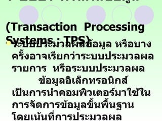 ระบบประมวลผลข้อมูล  (Transaction  Processing  Systems : TPS) ระบบประมวลผลข้อมูล หรือบางครั้งอาจเรียกว่าระบบประมวลผลรายการ  หรือระบบประมวลผล  ข้อมูลอิเล็กทรอนิกส์  เป็นการนำคอมพิวเตอร์มาใช้ในการจัดการข้อมูลขั้นพื้นฐาน  โดยเน้นที่การประมวลผลรายการประจำวัน  และการเก็บรักษาข้อมูล 