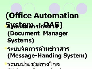 ระบบสำนักงานอัตโนมัติ  (Office Automation System  : OAS) ระบบจัดการเอกสาร  (Document  Manager Systems)  ระบบจัดการด้านข่าวสาร  (Message-Handing System)  ระบบประชุมทางไกล  (Teleconferencing)  ระบบสนับสนุนสำนักงาน  (Office Support System)  