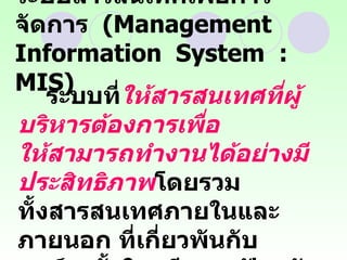 ระบบสารสนเทศเพื่อการจัดการ  (Management  Information  System  :  MIS) ระบบที่ ให้สารสนเทศที่ผู้บริหารต้องการเพื่อ  ให้สามารถทำงานได้อย่างมีประสิทธิภาพ โดยรวม  ทั้งสารสนเทศภายในและภายนอก ที่เกี่ยวพันกับ องค์กรทั้งในอดีตและปัจจุบัน  รวมทั้งสิ่งที่คาดว่าจะเป็นอนาคต  
