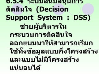 6.5.4  ระบบสนับสนุนการตัดสินใจ  (Decision  Support  System  :  DSS) ช่วยผู้บริหารในกระบวนการตัดสินใจ  ออกแบบมาให้สามารถเรียกใช้ทั้งข้อมูลแบบกึ่งโครงสร้างและแบบไม่มีโครงสร้างแน่นอนได้ สามารถสนับสนุนผู้ตัดสินใจได้ในทุกระดับ  
