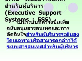 6. 4 .5  ระบบสารสนเทศสำหรับผู้บริหาร  (Executive  Support  Systems  :  ESS) เป็นระบบที่สร้างขึ้นเพื่อสนับสนุนสารสนเทศและการตัดสินใจ สำหรับผู้บริหารระดับสูงโดยเฉพาะหรือสามารถกล่าวได้ระบบสารสนเทศสำหรับผู้บริหาร   