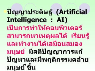 ปัญญาประดิษฐ์  (Artificial  Intelligence  :  AI)  เป็นการทำให้คอมพิวเตอร์สามารถหาเหตุผลได้  เรียนรู้และทำงานได้เสมือนสมองมนุษย์   มีสติปัญญาการแก้ปัญหาและมีพฤติกรรมคล้ายมนุษย์ ีขึ้น  