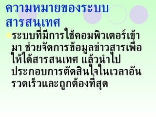ความหมายของระบบสารสนเทศ ระบบที่มีการใช้คอมพิวเตอร์เข้ามา ช่วยจัดการข้อมูลข่าวสารเพื่อให้ได้สารสนเทศ แล้วนำไปประกอบการตัดสินใจในเวลาอันรวดเร็วและถูกต้องที่สุด 