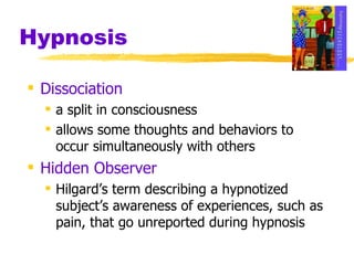 Hypnosis Dissociation a split in consciousness allows some thoughts and behaviors to occur simultaneously with others Hidden Observer Hilgard’s term describing a hypnotized subject’s awareness of experiences, such as pain, that go unreported during hypnosis 