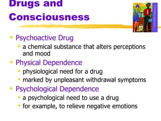 Drugs and Consciousness Psychoactive Drug a chemical substance that alters perceptions and mood Physical Dependence   physiological need for a drug marked by unpleasant withdrawal symptoms Psychological Dependence a psychological need to use a drug for example, to relieve negative emotions 