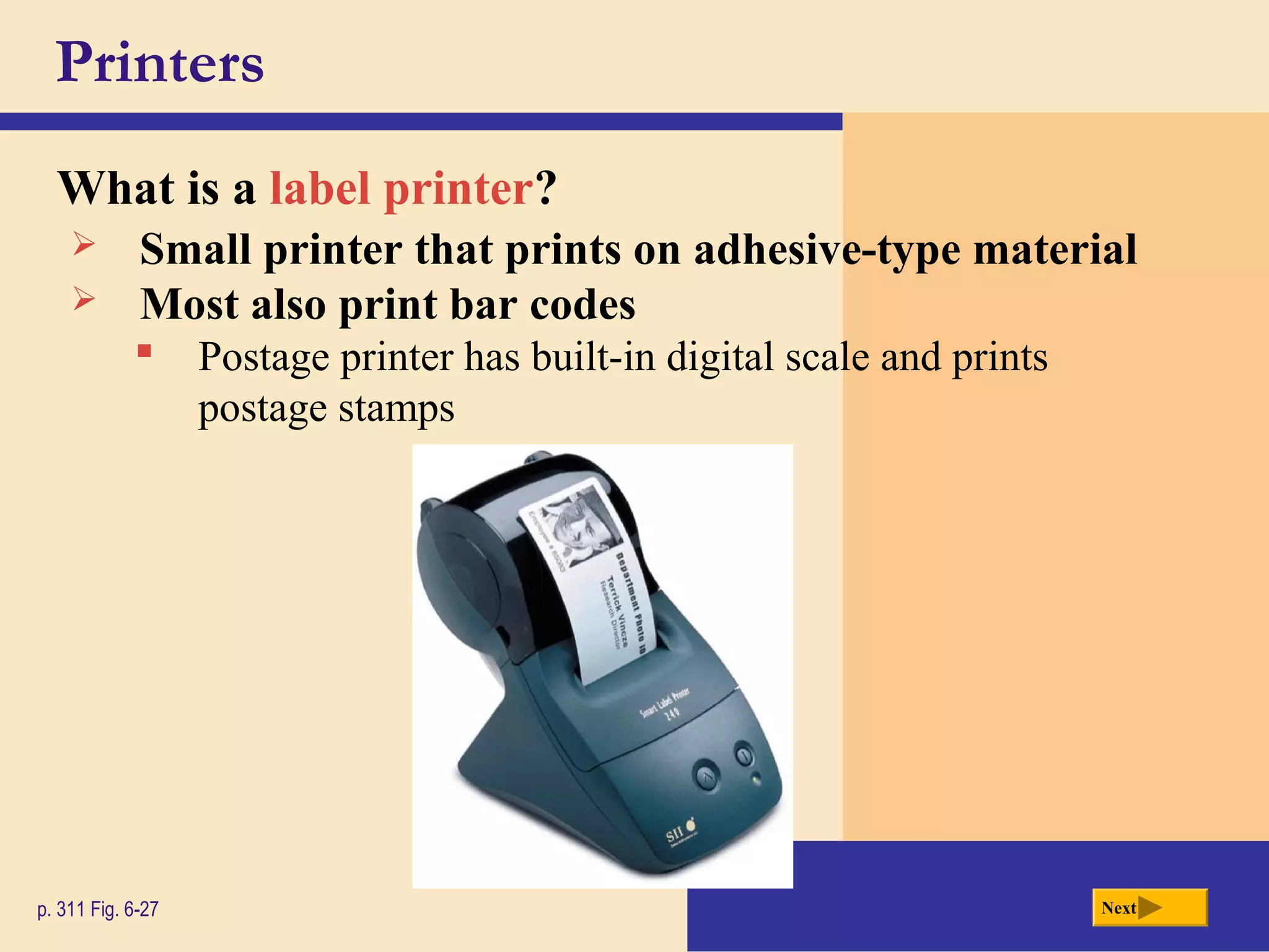 Printers
What is a label printer?
p. 311 Fig. 6-27 Next
 Small printer that prints on adhesive-type material
 Postage printer has built-in digital scale and prints
postage stamps
 Most also print bar codes
 