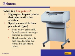 Printers
What is a line printer?
p. 304 Fig. 6-18 Next
 High-speed impact printer
that prints entire line
at a time
 Speed measured in lines
per minute (lpm)
 Band printer prints fully
formed characters using a
hammer mechanism
 Shuttle-matrix printer is
high-speed printer that
works like dot-matrix
printer
 