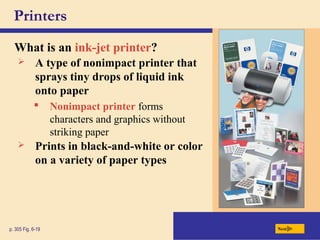 Printers
What is an ink-jet printer?
p. 305 Fig. 6-19 Next
 A type of nonimpact printer that
sprays tiny drops of liquid ink
onto paper
 Nonimpact printer forms
characters and graphics without
striking paper
 Prints in black-and-white or color
on a variety of paper types
 