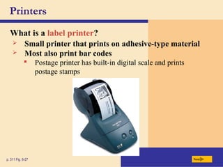 Printers
What is a label printer?
p. 311 Fig. 6-27 Next
 Small printer that prints on adhesive-type material
 Postage printer has built-in digital scale and prints
postage stamps
 Most also print bar codes
 