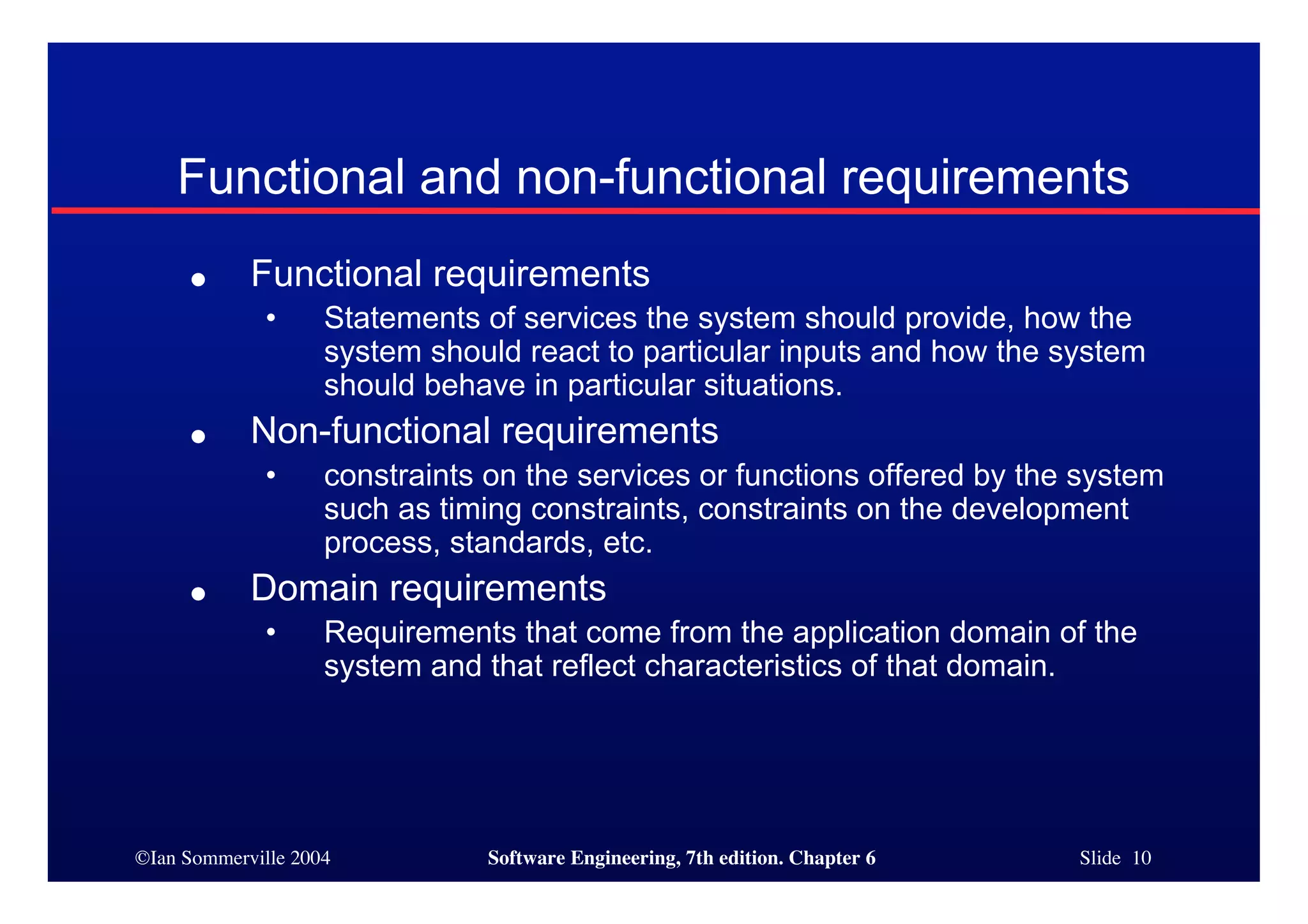 ©Ian Sommerville 2004 Software Engineering, 7th edition. Chapter 6 Slide 10
Functional and non-functional requirements
● Functional requirements
• Statements of services the system should provide, how the
system should react to particular inputs and how the system
should behave in particular situations.
● Non-functional requirements
• constraints on the services or functions offered by the system
such as timing constraints, constraints on the development
process, standards, etc.
● Domain requirements
• Requirements that come from the application domain of the
system and that reflect characteristics of that domain.
 