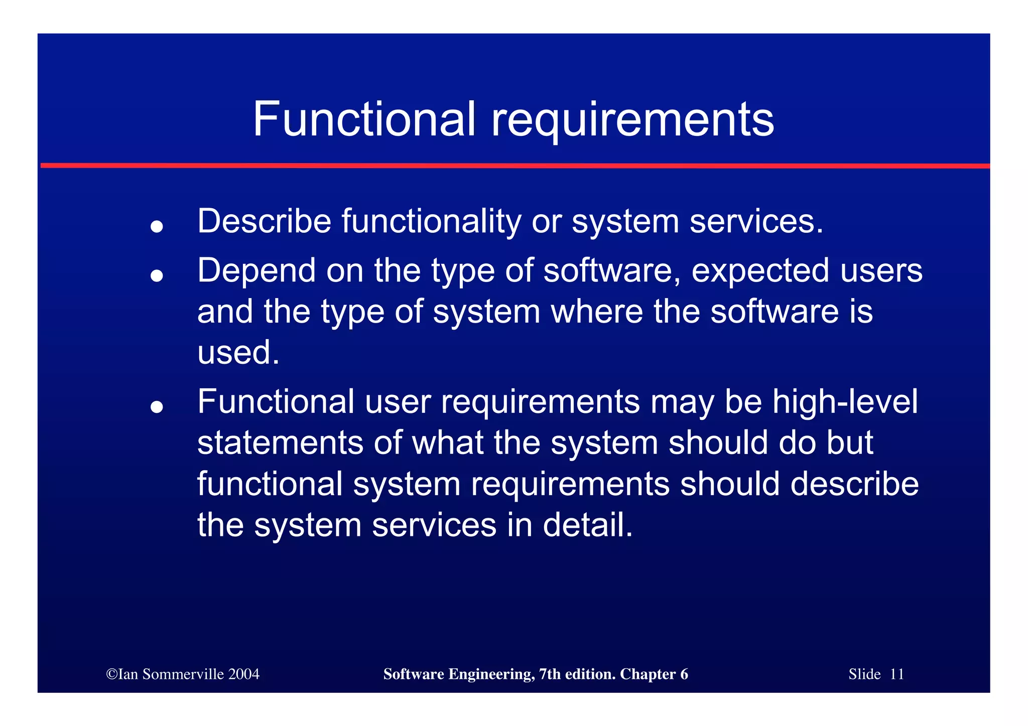 ©Ian Sommerville 2004 Software Engineering, 7th edition. Chapter 6 Slide 11
Functional requirements
● Describe functionality or system services.
● Depend on the type of software, expected users
and the type of system where the software is
used.
● Functional user requirements may be high-level
statements of what the system should do but
functional system requirements should describe
the system services in detail.
 