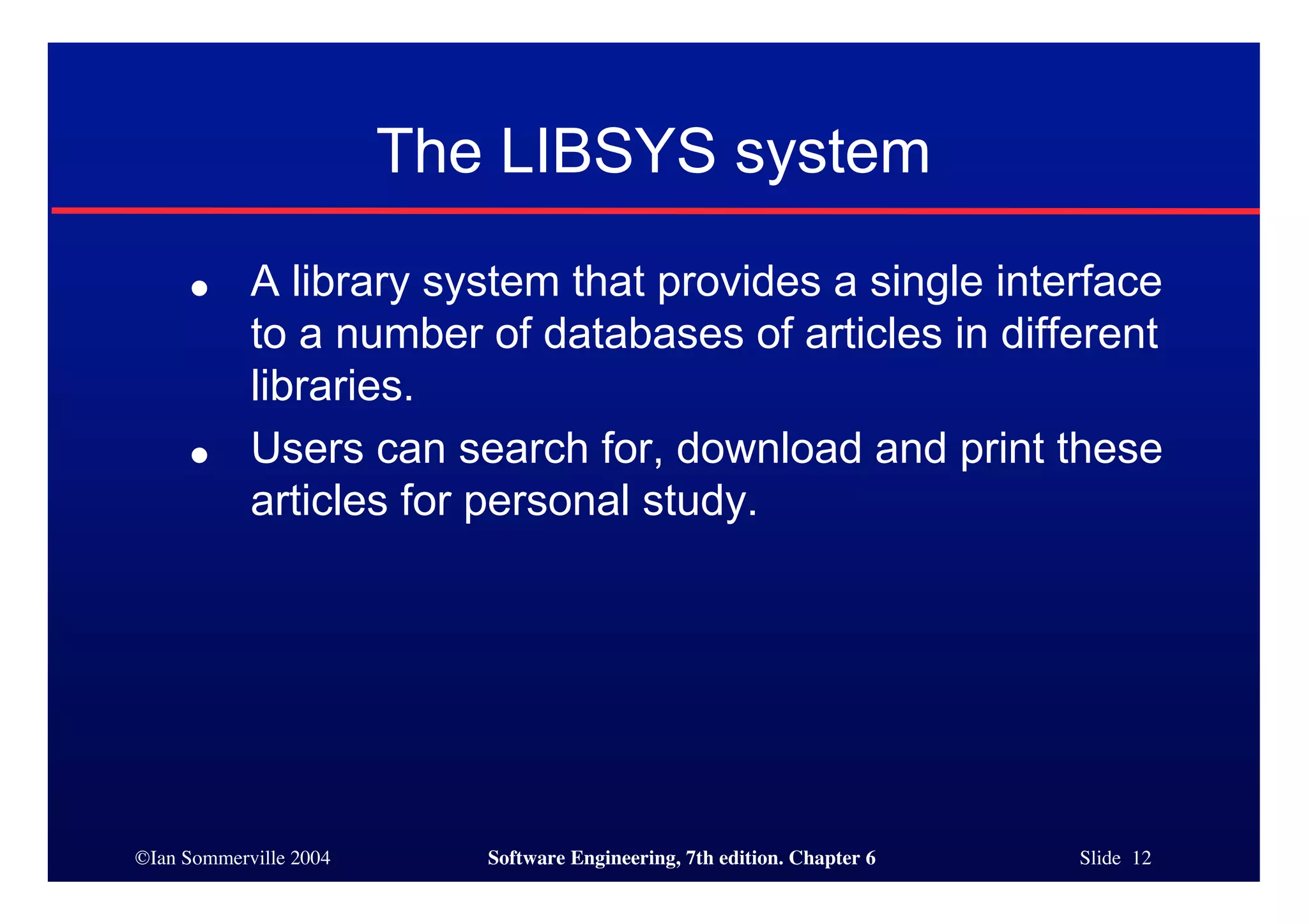 ©Ian Sommerville 2004 Software Engineering, 7th edition. Chapter 6 Slide 12
The LIBSYS system
● A library system that provides a single interface
to a number of databases of articles in different
libraries.
● Users can search for, download and print these
articles for personal study.
 