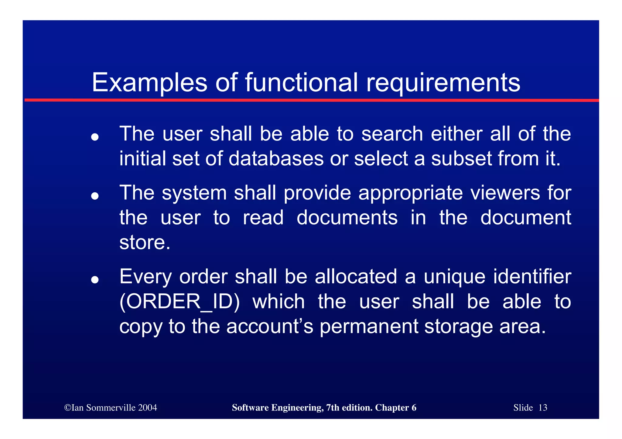 ©Ian Sommerville 2004 Software Engineering, 7th edition. Chapter 6 Slide 13
Examples of functional requirements
● The user shall be able to search either all of the
initial set of databases or select a subset from it.
● The system shall provide appropriate viewers for
the user to read documents in the document
store.
● Every order shall be allocated a unique identifier
(ORDER_ID) which the user shall be able to
copy to the account’s permanent storage area.
 