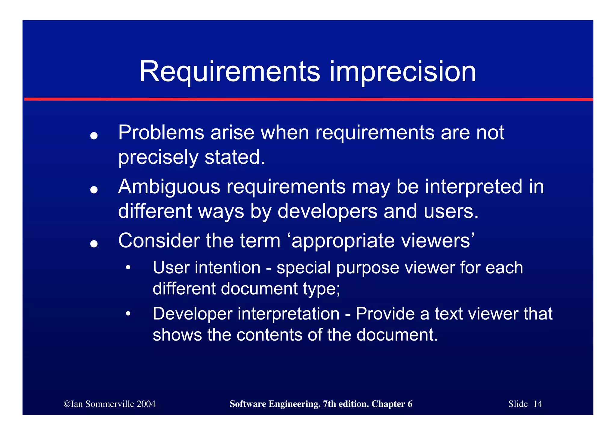 ©Ian Sommerville 2004 Software Engineering, 7th edition. Chapter 6 Slide 14
Requirements imprecision
● Problems arise when requirements are not
precisely stated.
● Ambiguous requirements may be interpreted in
different ways by developers and users.
● Consider the term ‘appropriate viewers’
• User intention - special purpose viewer for each
different document type;
• Developer interpretation - Provide a text viewer that
shows the contents of the document.
 