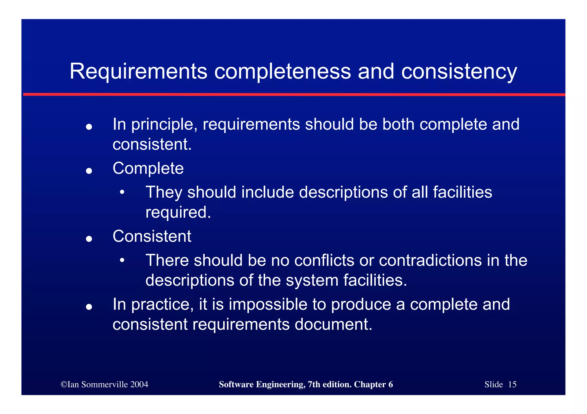 ©Ian Sommerville 2004 Software Engineering, 7th edition. Chapter 6 Slide 15
Requirements completeness and consistency
● In principle, requirements should be both complete and
consistent.
● Complete
• They should include descriptions of all facilities
required.
● Consistent
• There should be no conflicts or contradictions in the
descriptions of the system facilities.
● In practice, it is impossible to produce a complete and
consistent requirements document.
 
