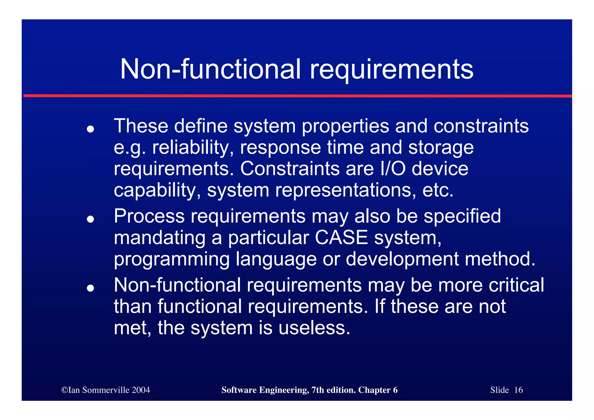 ©Ian Sommerville 2004 Software Engineering, 7th edition. Chapter 6 Slide 16
Non-functional requirements
● These define system properties and constraints
e.g. reliability, response time and storage
requirements. Constraints are I/O device
capability, system representations, etc.
● Process requirements may also be specified
mandating a particular CASE system,
programming language or development method.
● Non-functional requirements may be more critical
than functional requirements. If these are not
met, the system is useless.
 