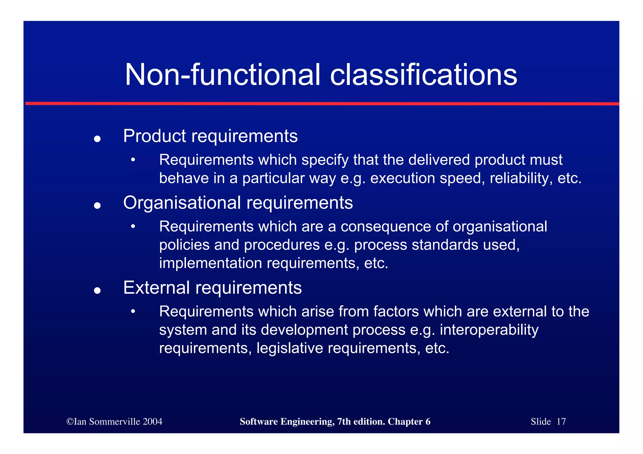 ©Ian Sommerville 2004 Software Engineering, 7th edition. Chapter 6 Slide 17
Non-functional classifications
● Product requirements
• Requirements which specify that the delivered product must
behave in a particular way e.g. execution speed, reliability, etc.
● Organisational requirements
• Requirements which are a consequence of organisational
policies and procedures e.g. process standards used,
implementation requirements, etc.
● External requirements
• Requirements which arise from factors which are external to the
system and its development process e.g. interoperability
requirements, legislative requirements, etc.
 