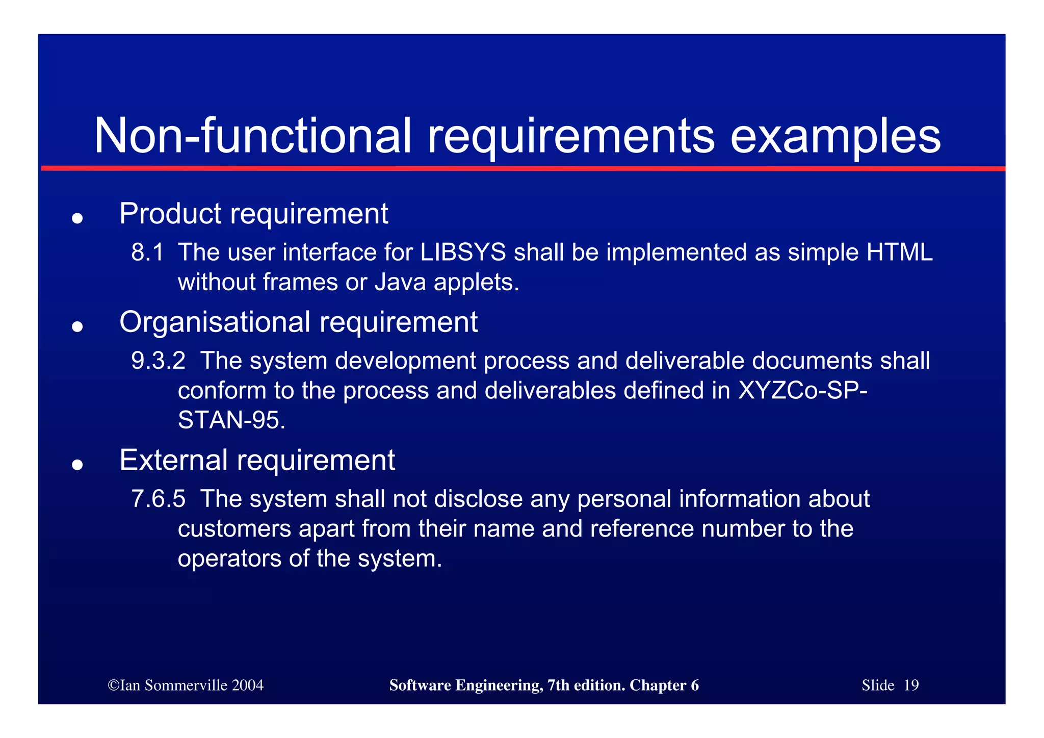 ©Ian Sommerville 2004 Software Engineering, 7th edition. Chapter 6 Slide 19
Non-functional requirements examples
● Product requirement
8.1 The user interface for LIBSYS shall be implemented as simple HTML
without frames or Java applets.
● Organisational requirement
9.3.2 The system development process and deliverable documents shall
conform to the process and deliverables defined in XYZCo-SP-
STAN-95.
● External requirement
7.6.5 The system shall not disclose any personal information about
customers apart from their name and reference number to the
operators of the system.
 