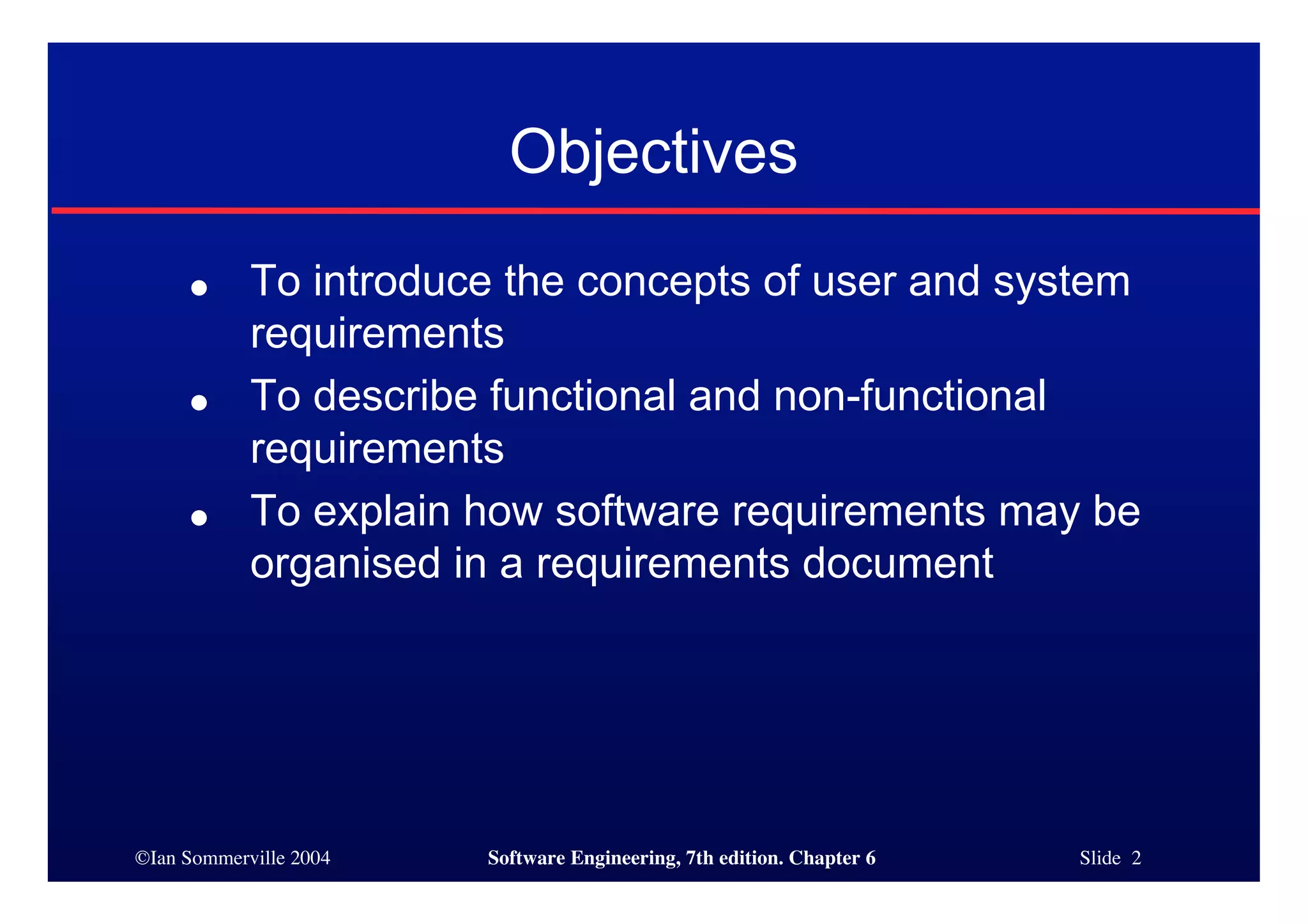 ©Ian Sommerville 2004 Software Engineering, 7th edition. Chapter 6 Slide 2
Objectives
● To introduce the concepts of user and system
requirements
● To describe functional and non-functional
requirements
● To explain how software requirements may be
organised in a requirements document
 