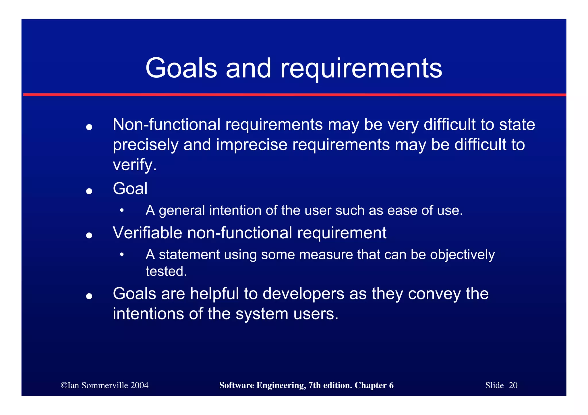 ©Ian Sommerville 2004 Software Engineering, 7th edition. Chapter 6 Slide 20
Goals and requirements
● Non-functional requirements may be very difficult to state
precisely and imprecise requirements may be difficult to
verify.
● Goal
• A general intention of the user such as ease of use.
● Verifiable non-functional requirement
• A statement using some measure that can be objectively
tested.
● Goals are helpful to developers as they convey the
intentions of the system users.
 