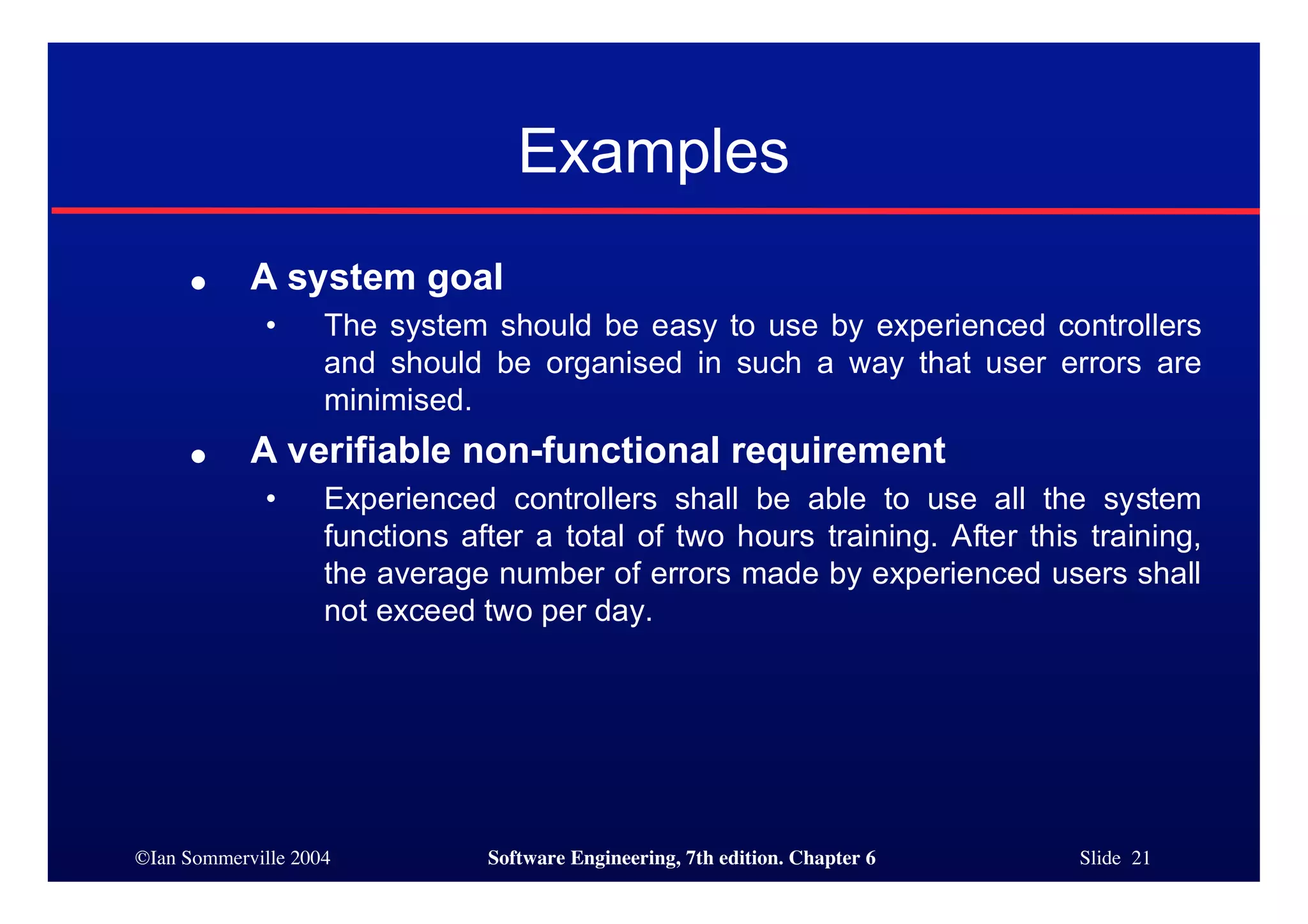 ©Ian Sommerville 2004 Software Engineering, 7th edition. Chapter 6 Slide 21
Examples
● A system goal
• The system should be easy to use by experienced controllers
and should be organised in such a way that user errors are
minimised.
● A verifiable non-functional requirement
• Experienced controllers shall be able to use all the system
functions after a total of two hours training. After this training,
the average number of errors made by experienced users shall
not exceed two per day.
 
