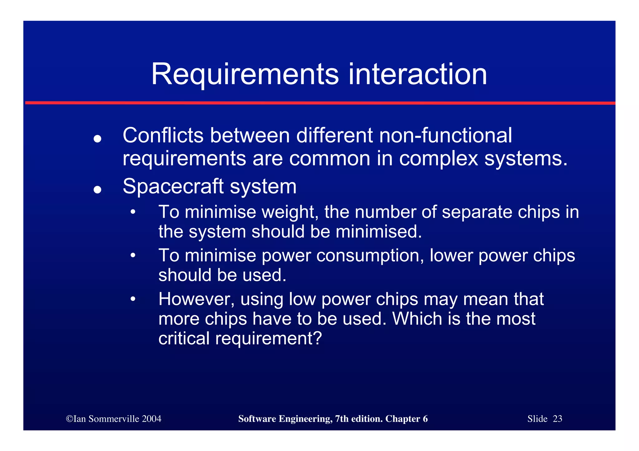 ©Ian Sommerville 2004 Software Engineering, 7th edition. Chapter 6 Slide 23
Requirements interaction
● Conflicts between different non-functional
requirements are common in complex systems.
● Spacecraft system
• To minimise weight, the number of separate chips in
the system should be minimised.
• To minimise power consumption, lower power chips
should be used.
• However, using low power chips may mean that
more chips have to be used. Which is the most
critical requirement?
 