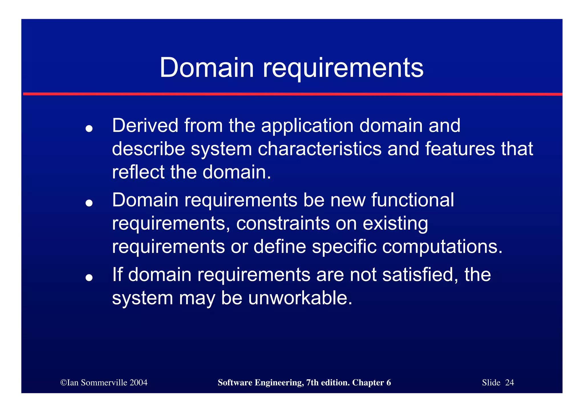 ©Ian Sommerville 2004 Software Engineering, 7th edition. Chapter 6 Slide 24
Domain requirements
● Derived from the application domain and
describe system characteristics and features that
reflect the domain.
● Domain requirements be new functional
requirements, constraints on existing
requirements or define specific computations.
● If domain requirements are not satisfied, the
system may be unworkable.
 