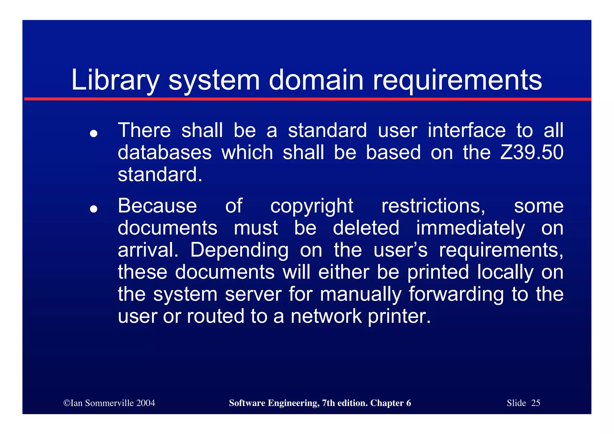 ©Ian Sommerville 2004 Software Engineering, 7th edition. Chapter 6 Slide 25
Library system domain requirements
● There shall be a standard user interface to all
databases which shall be based on the Z39.50
standard.
● Because of copyright restrictions, some
documents must be deleted immediately on
arrival. Depending on the user’s requirements,
these documents will either be printed locally on
the system server for manually forwarding to the
user or routed to a network printer.
 